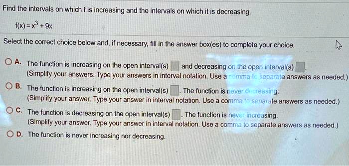 Find the intervals on which f is increasing and the intervals on which it is decreasing.
f(x) = x^3 + 9x
Select the correct choice below and, if necessary, fill in the answer box(es) to complete your choice.
A. The function is increasing on the open interval(s) and decreasing on the open interval(s).
(Simplify your answers. Type your answers in interval notation. Use a comma to separate answers as needed.)
B. The function is increasing on the open interval(s). The function is never decreasing.
(Simplify your answer. Type your answer in interval notation. Use a comma to separate answers as needed.)
C. The function is decreasing on the open interval(s). The function is never increasing.
(Simplify your answer. Type your answer in interval notation. Use a comma to separate answers as needed.)
D. The function is never increasing nor decreasing.