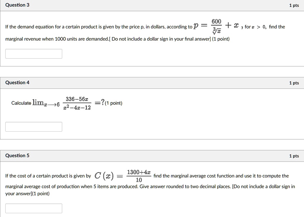 If the demand equation for a certain product is given by the price p, in dollars, according to p = 600 / sqrt[3]x + x, for x > 0, find the marginal revenue when 1000 units are demanded. [Do not include a dollar sign in your final answer] (1 point)

Calculate limx 	o 6 frac336 - 56xx^2 - 4x - 12 = ? (1 point)

If the cost of a certain product is given by C(x) = frac1300 + 4x10 find the marginal average cost function and use it to compute the marginal average cost of production when 5 items are produced. Give answer rounded to two decimal places. [Do not include a dollar sign in your answer] (1 point)