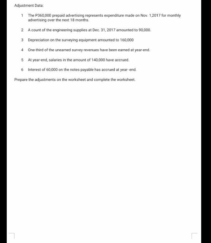 Adjustment Data:
1 The P360,000 prepaid advertising represents expenditure made on Nov. 1,2017 for monthly advertising over the next 18 months.
2 A count of the engineering supplies at Dec. 31,2017 amounted to 90,000 .
3 Depreciation on the surveying equipment amounted to 160,000
4 One-third of the unearned survey revenues have been earned at year-end.
5 At year-end, salaries in the amount of 140,000 have accrued.
6 Interest of 60,000 on the notes payable has accrued at year-end.

Prepare the adjustments on the worksheet and complete the worksheet.