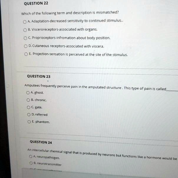 QUESTION 22

Which of the following term and description is mismatched?

A. Adaptation-decreased sensitivity to continued stimulus..
B. Visceroreceptors-associated with organs.
C. Proprioceptors-infromation about body position.
D. Cutaneous receptors-associated with viscera.
E. Projection-sensation is perceived at the site of the stimulus.

QUESTION 23

Amputees frequently perceive pain in the amputated structure. This type of pain is called

A. ghost.
B. chronic.
C. gate.
D. referred
E. phantom.

QUESTION 24

An intercellular chemical signal that is produced by neurons but functions like a hormone would be
A. neuropathogen.
B. neurotransmitter