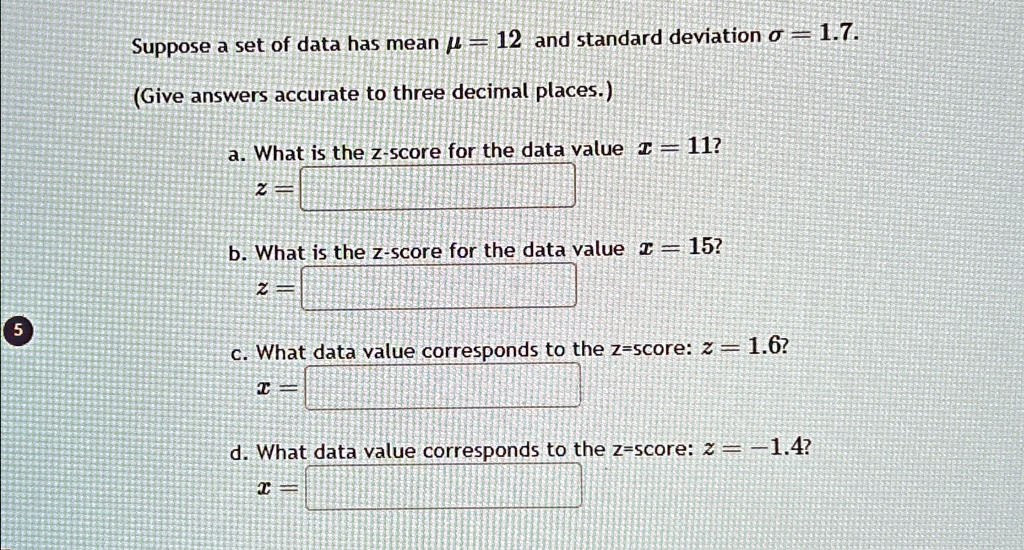 Suppose a set of data has mean μ = 12 and standard deviation σ = 1.7.
(Give answers accurate to three decimal places.)
a. What is the z-score for the data value x = 11?
z =

b. What is the z-score for the data value x = 15?
z =

c. What data value corresponds to the z-score: z = 1.6?
x =

d. What data value corresponds to the z-score: z = -1.4?
x =