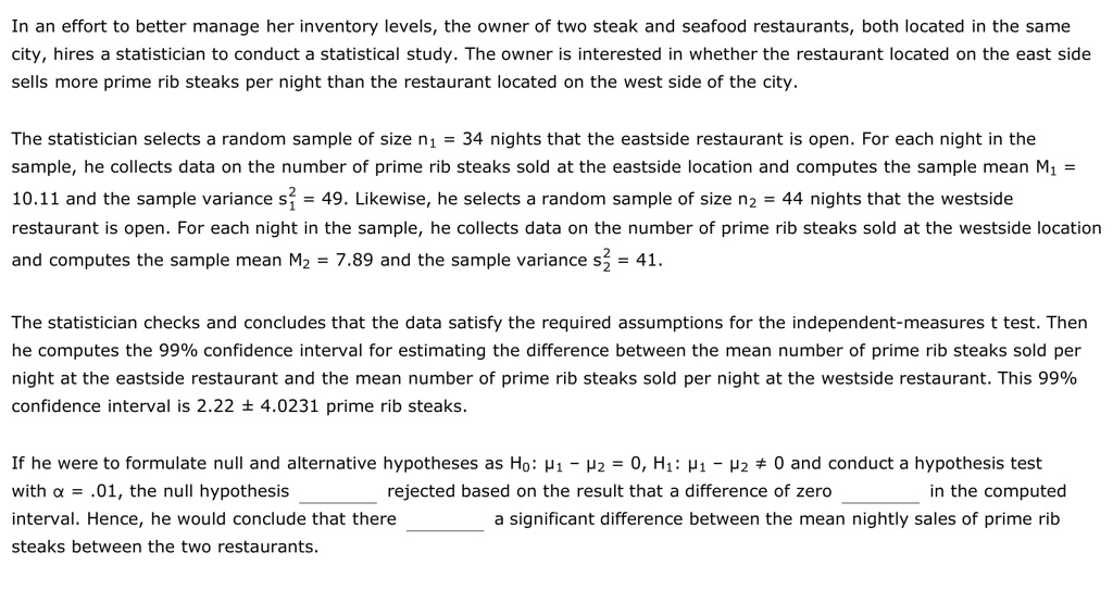 In an effort to better manage her inventory levels, the owner of two steak and seafood restaurants, both located in the same city, hires a statistician to conduct a statistical study. The owner is interested in whether the restaurant located on the east side sells more prime rib steaks per night than the restaurant located on the west side of the city.

The statistician selects a random sample of size n1 = 34 nights that the eastside restaurant is open. For each night in the sample, he collects data on the number of prime rib steaks sold at the eastside location and computes the sample mean M1 = 10.11 and the sample variance s²? = 49. Likewise, he selects a random sample of size n2 = 44 nights that the westside restaurant is open. For each night in the sample, he collects data on the number of prime rib steaks sold at the westside location and computes the sample mean M2 = 7.89 and the sample variance s²? = 41.

The statistician checks and concludes that the data satisfy the required assumptions for the independent-measures t test. Then he computes the 99% confidence interval for estimating the difference between the mean number of prime rib steaks sold per night at the eastside restaurant and the mean number of prime rib steaks sold per night at the westside restaurant. This 99% confidence interval is 2.22 ± 4.0231 prime rib steaks.

If he were to formulate null and alternative hypotheses as H0: ?1 – ?2 = 0, H1: ?1 – ?2 ? 0 and conduct a hypothesis test with ? = .01, the null hypothesis  rejected based on the result that a difference of zero  in the computed interval. Hence, he would conclude that there  a significant difference between the mean nightly sales of prime rib steaks between the two restaurants.