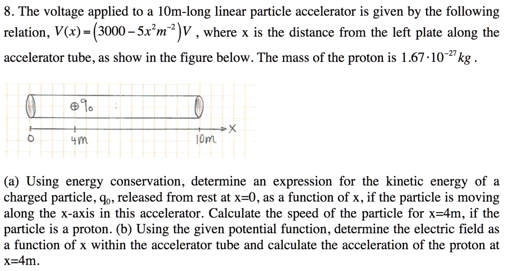 8. The voltage applied to a 10m-long linear particle accelerator is given by the following relation, V(x) = (3000 - 5x^2 m^-2)V , where x is the distance from the left plate along the accelerator tube, as show in the figure below. The mass of the proton is 1.67 · 10^-27 kg .

(a) Using energy conservation, determine an expression for the kinetic energy of a charged particle, q0, released from rest at x=0, as a function of x, if the particle is moving along the x-axis in this accelerator. Calculate the speed of the particle for x=4m, if the particle is a proton. (b) Using the given potential function, determine the electric field as a function of x within the accelerator tube and calculate the acceleration of the proton at x=4m.