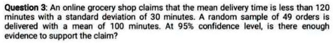 Question 3: An online grocery shop claims that the mean delivery time is less than 120 minutes with a standard deviation of 30 minutes. A random sample of 49 orders is delivered with a mean of 100 minutes. At 95% confidence level, is there enough evidence to support the claim?