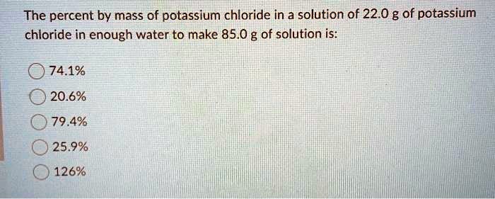 The percent by mass of potassium chloride in a solution of 22.0 g of potassium chloride in enough water to make 85.0 g of solution is:
74.1%
20.6%
79.4%
25.9%
126%