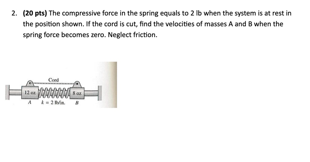 2 20 pts the compressive force in the spring equals to 2 lb when the system is at rest in the position shown if the cord is cut find the velocities of masses a and b when the spring force be 47017