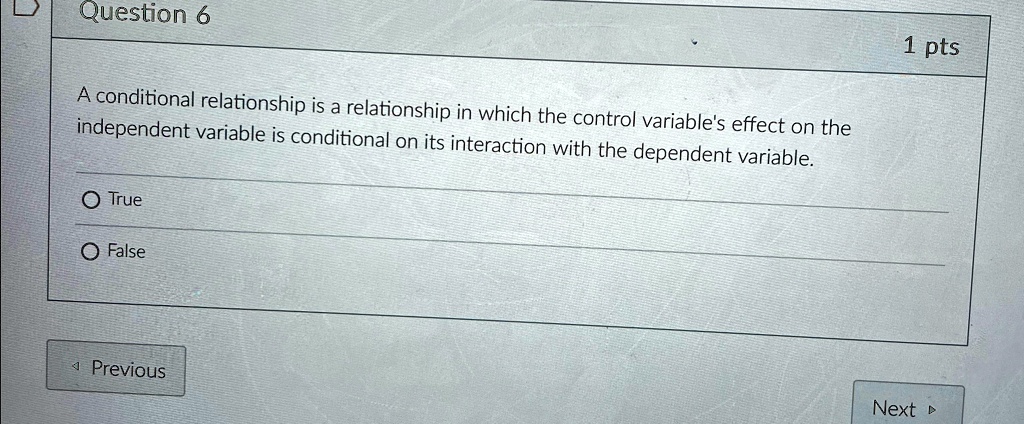 Question 6
A conditional relationship is a relationship in which the control variable's effect on the
independent variable is conditional on its interaction with the dependent variable.
O True
O False
1 pts