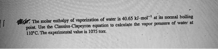 The molar enthalpy of vaporization of water is 40.65 kJ·mol?¹ at its normal boiling point. Use the Clausius-Clapeyron equation to calculate the vapor pressure of water at 110°C. The experimental value is 1075 torr.