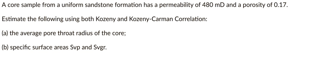 A core sample from a uniform sandstone formation has a permeability of 480 mD and a porosity of 0.17.

Estimate the following using both Kozeny and Kozeny-Carman Correlation:

(a) the average pore throat radius of the core;

(b) specific surface areas Svp and Svgr.