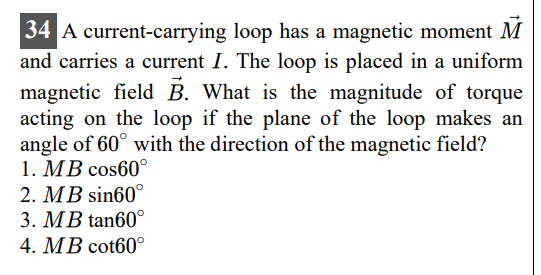 34 A current-carrying loop has a magnetic moment M⃗ and carries a current I. The loop is placed in a uniform magnetic field B⃗. What is the magnitude of torque acting on the loop if the plane of the loop makes an angle of 60^∘ with the direction of the magnetic field?
1. M B cos 60^∘
2. M B sin 60^∘
3. M B tan 60^∘
4. M B cot 60^∘