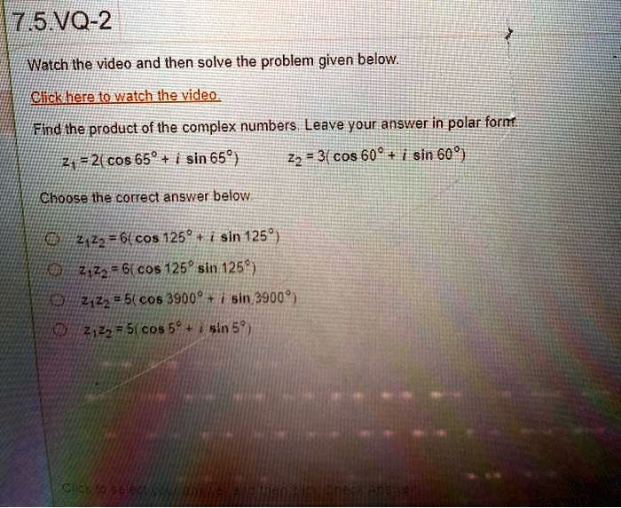 Find the product of the complex numbers. Leave your answer in polar form.
z1 = 2(cos 65° + i sin 65°) z2 = 3(cos 60° + i sin 60°)
Choose the correct answer below.
z1z2 = 6(cos 125° + i sin 125°)
z1z2 = 6(cos 125° sin 125°)
z1z2 = 5(cos 3900° + i sin 3900°)
z1z2 = 5(cos 5° + i sin 5°)