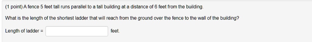 A fence 5 feet tall runs parallel to a tall building at a distance of 6 feet from the building.

What is the length of the shortest ladder that will reach from the ground over the fence to the wall of the building?

Length of ladder = feet.
