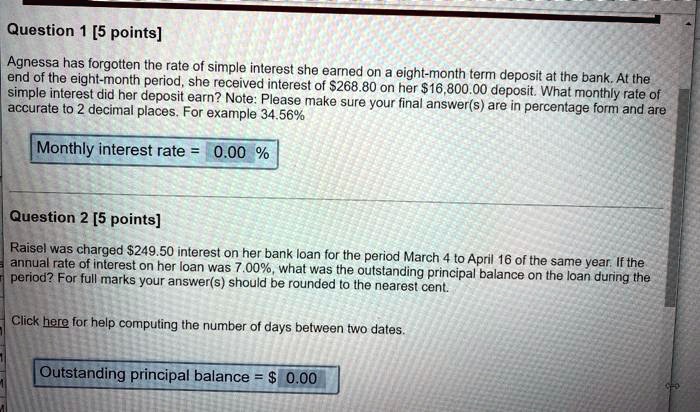 Question 1 [5 points]
Agnessa has forgotten the rate of simple interest she earned on a eight-month term deposit at the bank. At the end of the eight-month period, she received interest of 268.80 on her16,800.00 deposit. What monthly rate of simple interest did her deposit earn? Note: Please make sure your final answer(s) are in percentage form and are accurate to 2 decimal places. For example 34.56%
Monthly interest rate = 0.00 %
Question 2 [5 points]
Raisel was charged 249.50 interest on her bank loan for the period March 4 to April 16 of the same year. If the annual rate of interest on her loan was 7.00%, what was the outstanding principal balance on the loan during the period? For full marks your answer(s) should be rounded to the nearest cent.
Click here for help computing the number of days between two dates.
Outstanding principal balance = 0.00