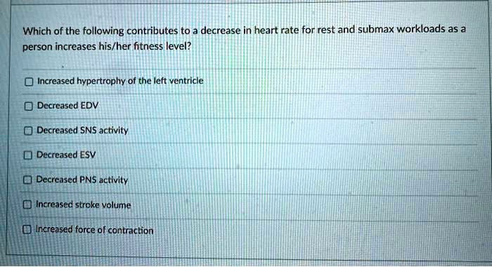 Which of the following contributes to a decrease in heart rate for rest and submax workloads as a
person increases his/her fitness level?
Increased hypertrophy of the left ventricle
Decreased EDV
Decreased SNS activity
Decreased ESV
Decreased PNS activity
Increased stroke volume
Increased force of contraction