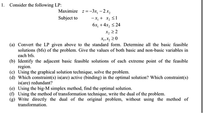 Consider the following LP:
Maximize z = -3x1 - 2x2
Subject to -x1 + x2 ? 1
6x1 + 4x2 ? 24
x2 ? 2
x1, x2 ? 0
(a) Convert the LP given above to the standard form. Determine all the basic feasible solutions (bfs) of the problem. Give the values of both basic and non-basic variables in each bfs.
(b) Identify the adjacent basic feasible solutions of each extreme point of the feasible region.
(c) Using the graphical solution technique, solve the problem.
(d) Which constraint(s) is(are) active (binding) in the optimal solution? Which constraint(s) is(are) redundant?
(e) Using the big-M simplex method, find the optimal solution.
(f) Using the method of transformation technique, write the dual of the problem.
(g) Write directly the dual of the original problem, without using the method of transformation.