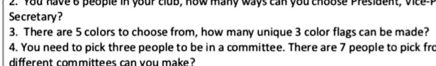2. You have 6 people in your club, how many ways can you choose President, Vice-President, Secretary?
3. There are 5 colors to choose from, how many unique 3 color flags can be made?
4. You need to pick three people to be in a committee. There are 7 people to pick from. How many different committees can you make?