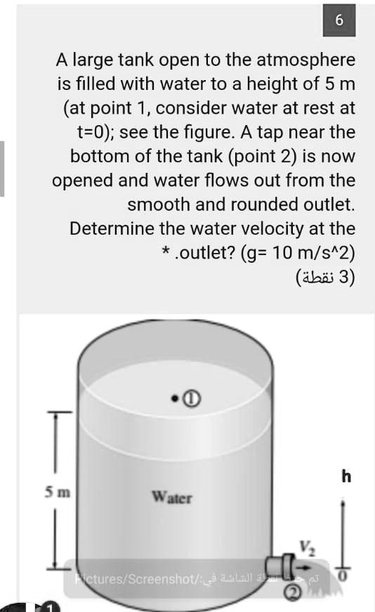 A large tank open to the atmosphere is filled with water to a height of 5 m (at point 1, consider water at rest at t=0); see the figure. A tap near the bottom of the tank (point 2) is now opened and water flows out from the smooth and rounded outlet. Determine the water velocity at the outlet? (g= 10 m/s^2)