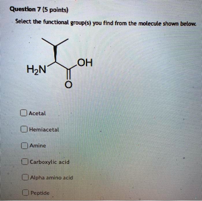 Question 7 (5 points)
Select the functional group(s) you find from the molecule shown below.
H2N OH O
Acetal
Hemiacetal
Amine
Carboxylic acid
Alpha amino acid
Peptide