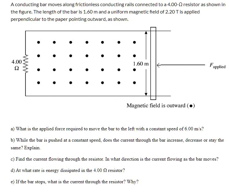 A conducting bar moves along frictionless conducting rails connected to a 4.00-? resistor as shown in the figure. The length of the bar is 1.60 m and a uniform magnetic field of 2.20 T is applied perpendicular to the paper pointing outward, as shown.

4.00 ?
1.60 m
Fapplied
Magnetic field is outward (?)

a) What is the applied force required to move the bar to the left with a constant speed of 6.00 m/s?
b) While the bar is pushed at a constant speed, does the current through the bar increase, decrease or stay the same? Explain.
c) Find the current flowing through the resistor. In what direction is the current flowing as the bar moves?
d) At what rate is energy dissipated in the 4.00 ? resistor?
e) If the bar stops, what is the current through the resistor? Why?