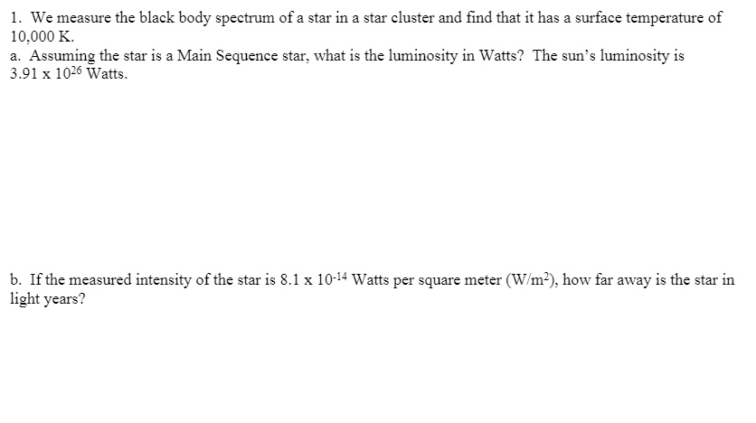 1. We measure the black body spectrum of a star in a star cluster and find that it has a surface temperature of 10,000 K.
a. Assuming the star is a Main Sequence star, what is the luminosity in Watts? The sun's luminosity is 3.91 x 10^26 Watts.
b. If the measured intensity of the star is 8.1 x 10^-14 Watts per square meter (W/m^2), how far away is the star in light years?
