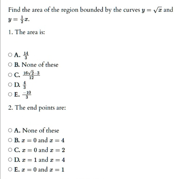 Find the area of the region bounded by the curves y = √(x) and y = (1)/(2)x.
1. The area is:
A. (14)/(3)
B. None of these
C. (16√(2) - 3)/(12)
D. (4)/(3)
E. -(10)/(3)
2. The end points are:
A. None of these
B. x = 0 and x = 4
C. x = 0 and x = 2
D. x = 1 and x = 4
E. x = 0 and x = 1