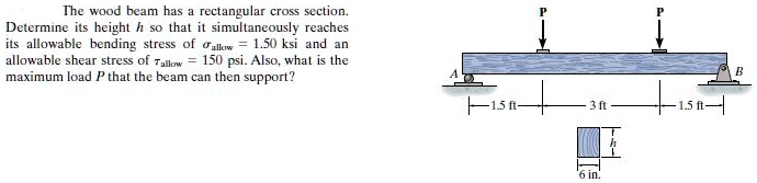 The wood beam has a rectangular cross section. Determine its height h so that it simultaneously reaches its allowable bending stress of ??allow = 1.50 ksi and an allowable shear stress of ?allow = 150 psi. Also, what is the maximum load P that the beam can then support?