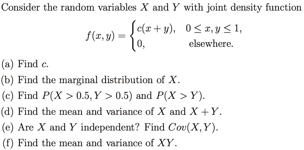 Consider the random variables X and Y with joint density function f(x, y) = c(x + y), 0 ? x, y ? 1, 0, elsewhere. (a) Find c. (b) Find the marginal distribution of X. (c) Find P(X > 0.5, Y > 0.5) and P(X > Y). (d) Find the mean and variance of X and X + Y. (e) Are X and Y independent? Find Cov(X, Y). (f) Find the mean and variance of XY.