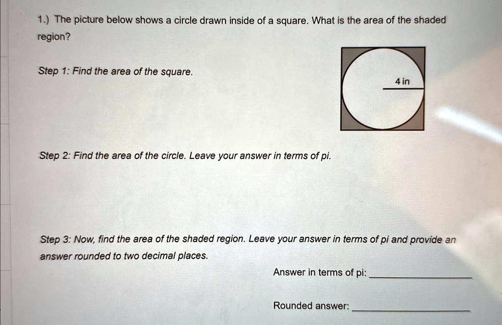 1.) The picture below shows a circle drawn inside of a square. What is the area of the shaded region?
Step 1: Find the area of the square.
Step 2: Find the area of the circle. Leave your answer in terms of pi.
4 in
Step 3: Now, find the area of the shaded region. Leave your answer in terms of pi and provide an answer rounded to two decimal places.
Answer in terms of pi:
Rounded answer: