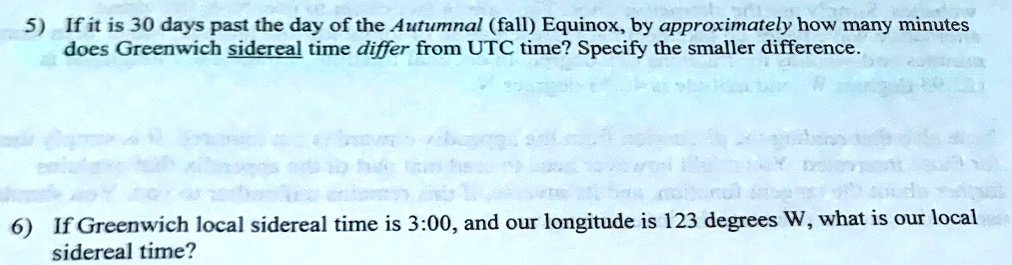 5) If it is 30 days past the day of the Autumnal (fall) Equinox, by approximately how many minutes
does Greenwich sidereal time differ from UTC time? Specify the smaller difference.

6) If Greenwich local sidereal time is 3:00, and our longitude is 123 degrees W, what is our local
sidereal time?