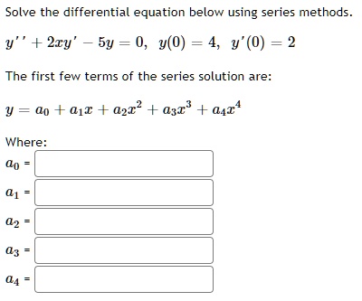 Solve the differential equation below using series methods.
y” + 2xy' - 5y = 0, y(0) = 4, y'(0) = 2
The first few terms of the series solution are:
y = a0 + a1x + a2x^2 + a3x^3 + a4x^4
Where:
a0 =
a1 =
a2 =
a3 =
a4 =