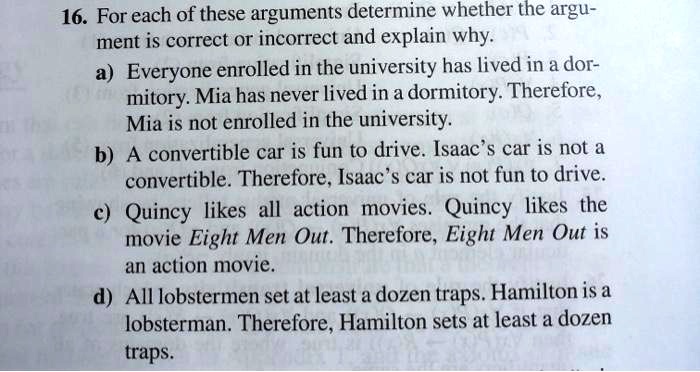 16. For each of these arguments determine whether the argument is correct or incorrect and explain why.
a) Everyone enrolled in the university has lived in a dormitory. Mia has never lived in a dormitory. Therefore, Mia is not enrolled in the university.
b) A convertible car is fun to drive. Isaac's car is not a convertible. Therefore, Isaac's car is not fun to drive.
c) Quincy likes all action movies. Quincy likes the movie Eight Men Out. Therefore, Eight Men Out is an action movie.
d) All lobstermen set at least a dozen traps. Hamilton is a lobsterman. Therefore, Hamilton sets at least a dozen traps.