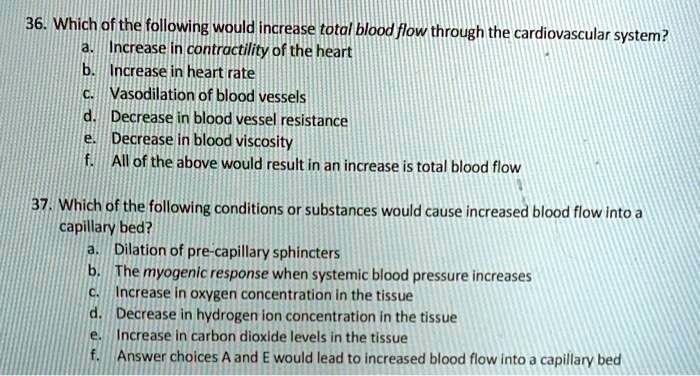 36. Which of the following would increase total blood flow through the cardiovascular system?
a. Increase in contractility of the heart
b. Increase in heart rate
c. Vasodilation of blood vessels
d. Decrease in blood vessel resistance
e. Decrease in blood viscosity
f. All of the above would result in an increase is total blood flow

37. Which of the following conditions or substances would cause increased blood flow into a capillary bed?
a. Dilation of pre-capillary sphincters
b. The myogenic response when systemic blood pressure increases
c. Increase in oxygen concentration in the tissue
d. Decrease in hydrogen ion concentration in the tissue
e. Increase in carbon dioxide levels in the tissue
f. Answer choices A and E would lead to increased blood flow into a capillary bed
