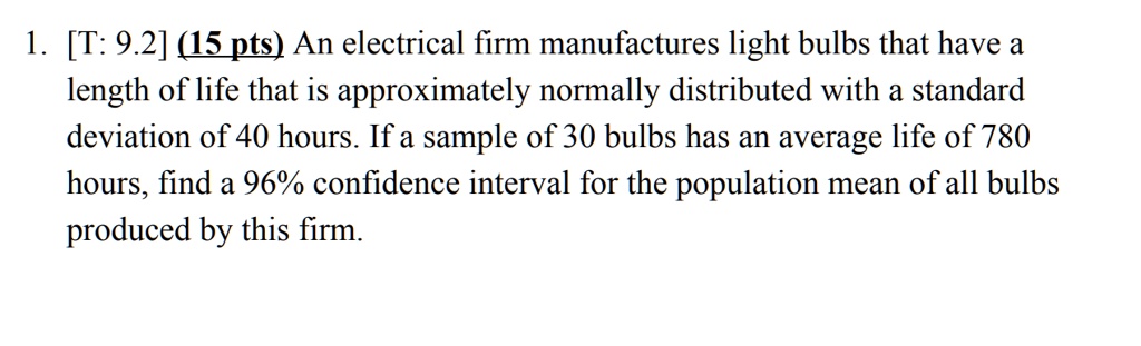 1. [T: 9.2] (15 pts) An electrical firm manufactures light bulbs that have a length of life that is approximately normally distributed with a standard deviation of 40 hours. If a sample of 30 bulbs has an average life of 780 hours, find a 96% confidence interval for the population mean of all bulbs produced by this firm.
