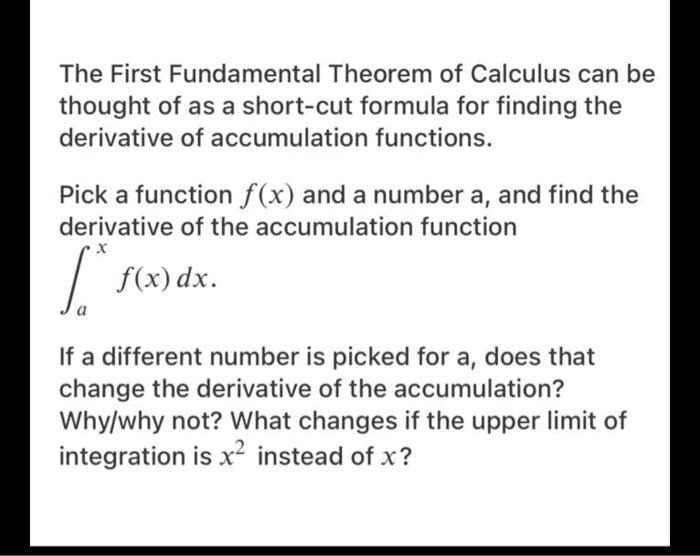 The First Fundamental Theorem of Calculus can be thought of as a short-cut formula for finding the derivative of accumulation functions.

Pick a function f(x) and a number a, and find the derivative of the accumulation function
?a^x f(x) dx.

If a different number is picked for a, does that change the derivative of the accumulation?
Why/why not? What changes if the upper limit of integration is x^2 instead of x?