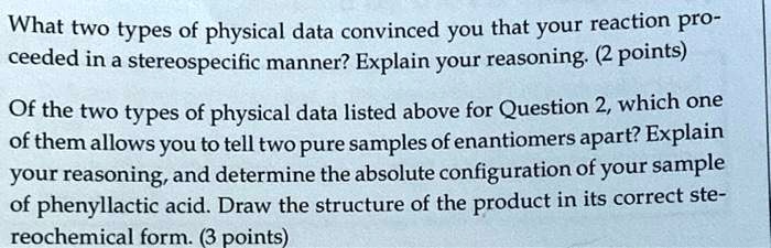 What two types of physical data convinced you that your reaction proceeded in a stereospecific manner? Explain your reasoning. (2 points)
Of the two types of physical data listed above for Question 2, which one of them allows you to tell two pure samples of enantiomers apart? Explain your reasoning, and determine the absolute configuration of your sample of phenyllactic acid. Draw the structure of the product in its correct stereochemical form. (3 points)