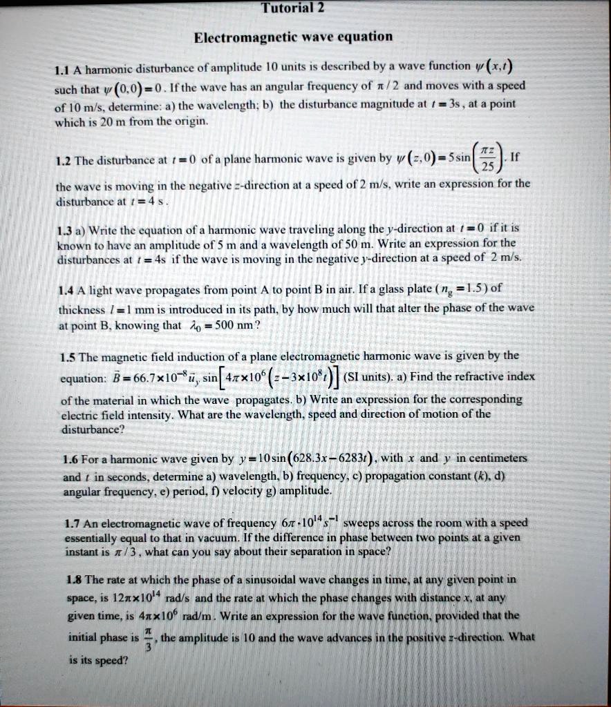 Tutorial 2

Electromagnetic wave equation

1.1 A harmonic disturbance of amplitude 10 units is described by a wave function ?(x,t) such that ?(0,0) = 0. If the wave has an angular frequency of ?/2 and moves with a speed of 10 m/s, determine: a) the wavelength; b) the disturbance magnitude at t = 3 s, at a point which is 20 m from the origin.

1.2 The disturbance at t = 0 of a plane harmonic wave is given by ?(z,0) = 5 sin(? z / 25). If the wave is moving in the negative z-direction at a speed of 2 m/s, write an expression for the disturbance at t = 4 s.

1.3 a) Write the equation of a harmonic wave traveling along the y-direction at t = 0 if it is known to have an amplitude of 5 m and a wavelength of 50 m. Write an expression for the disturbances at t = 4 s if the wave is moving in the negative y-direction at a speed of 2 m/s.

1.4 A light wave propagates from point A to point B in air. If a glass plate (ng = 1.5) of thickness l = 1 mm is introduced in its path, by how much will that alter the phase of the wave at point B, knowing that ?0 = 500 nm?

1.5 The magnetic field induction of a plane electromagnetic harmonic wave is given by the equation: B = 66.7 × 10^?8 ûy sin[4? × 10^6 (t ? 3 × 10^8 z)] (SI units). a) Find the refractive index of the material in which the wave propagates. b) Write an expression for the corresponding electric field intensity. What are the wavelength, speed and direction of motion of the disturbance?

1.6 For a harmonic wave given by y = 10 sin(628.3 x ? 6283 t), with x and y in centimeters and t in seconds, determine: a) wavelength, b) frequency, c) propagation constant (k), d) angular frequency, e) period, f) velocity, g) amplitude.

1.7 An electromagnetic wave of frequency 6? × 10^14 s^?1 sweeps across the room with a speed essentially equal to that in vacuum. If the difference in phase between two points at a given instant is ?/3, what can you say about their separation in space?

1.8 The rate at which the phase of a sinusoidal wave changes in time, at any given point in space, is 12? × 10^4 rad/s and the rate at which the phase changes with distance x, at any given time, is 4? × 10^6 rad/m. Write an expression for the wave function, provided that the initial phase is ?/3, the amplitude is 10 and the wave advances in the positive z-direction. What is its speed?