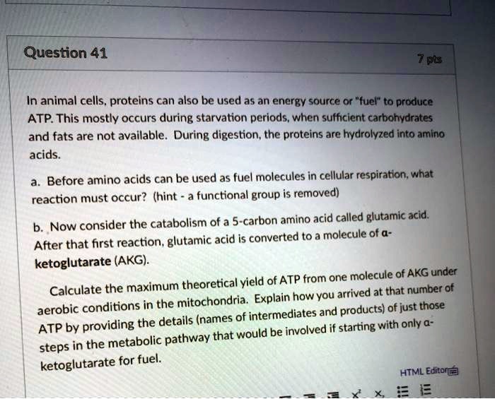 In animal cells, proteins can also be used as an energy source or "fuel" to produce ATP. This mostly occurs during starvation periods, when sufficient carbohydrates and fats are not available. During digestion, the proteins are hydrolyzed into amino acids.

a. Before amino acids can be used as fuel molecules in cellular respiration, what reaction must occur? (hint - a functional group is removed)

b. Now consider the catabolism of a 5-carbon amino acid called glutamic acid. After that first reaction, glutamic acid is converted to a molecule of ?-ketoglutarate (AKG).

Calculate the maximum theoretical yield of ATP from one molecule of AKG under aerobic conditions in the mitochondria. Explain how you arrived at that number of ATP by providing the details (names of intermediates and products) of just those steps in the metabolic pathway that would be involved if starting with only ?-ketoglutarate for fuel.