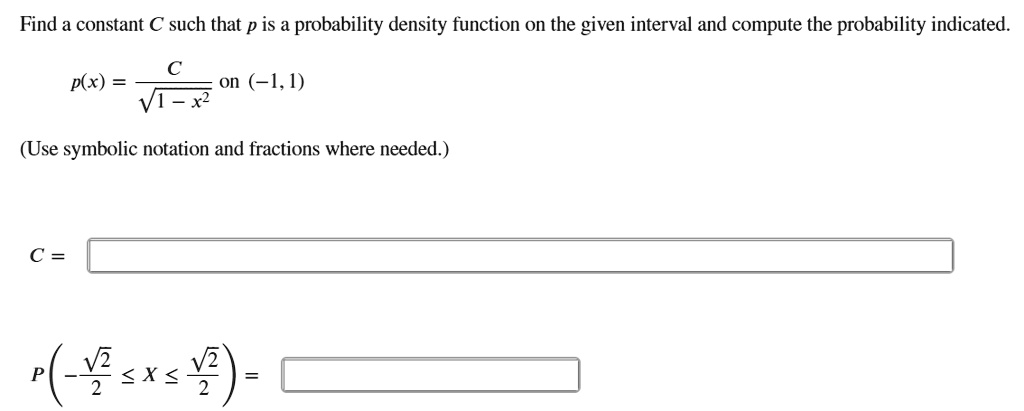 Find a constant C such that p is a probability density function on the given interval and compute the probability indicated.
p(x) = C / sqrt(1 - x^2) on (-1, 1)
(Use symbolic notation and fractions where needed.)
C =
P(-sqrt(2)/2 <= X <= sqrt(2)/2) =
