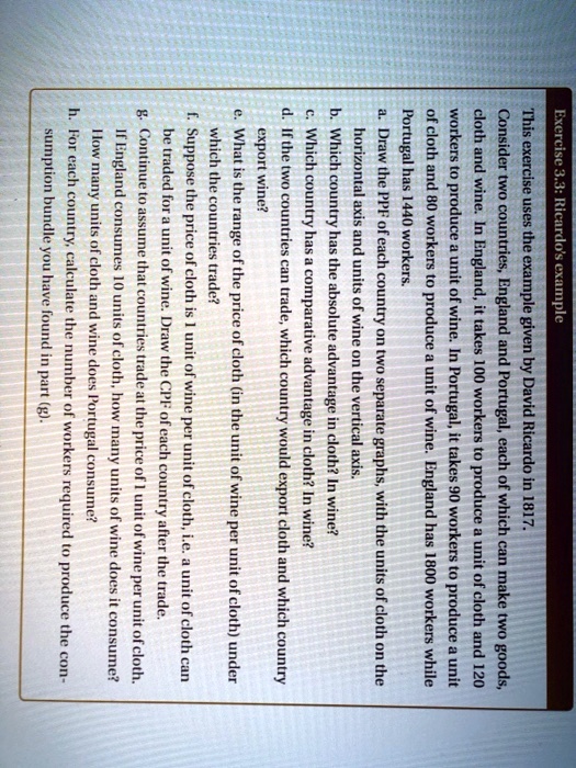 This exercise uses the example given by David Ricardo in 1817.
Consider two countries, England and Portugal, each of which can make two goods,
cloth and wine. In England, it takes 100 workers to produce a unit of cloth and 120
workers to produce a unit of wine. In Portugal, it takes 90 workers to produce a unit
of cloth and 80 workers to produce a unit of wine. England has 1800 workers while
Portugal has 1440 workers.
a. Draw the PPF of each country on two separate graphs, with the units of cloth on the
horizontal axis and units of wine on the vertical axis.
b. Which country has the absolute advantage in cloth? In wine?
c. Which country has a comparative advantage in cloth? In wine?
d. If the two countries can trade, which country would export cloth and which country
export wine?
e. What is the range of the price of cloth (in the unit of wine per unit of cloth) under
which the countries trade?
f. Suppose the price of cloth is 1 unit of wine per unit of cloth, i.e. a unit of cloth can
be traded for a unit of wine. Draw the CPF of each country after the trade.
g. Continue to assume that countries trade at the price of 1 unit of wine per unit of cloth.
If England consumes 10 units of cloth, how many units of wine does it consume?
How many units of cloth and wine does Portugal consume?
h. For each country, calculate the number of workers required to produce the con-
sumption bundle you have found in part (g).