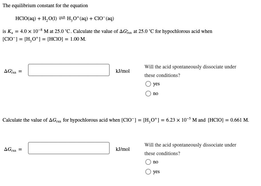 The equilibrium constant for the equation
HClO(aq) + H2O(l) ? H3O+(aq) + ClO-(aq)
is Ka = 4.0 × 10?? M at 25.0 °C. Calculate the value of ?G°rxn at 25.0 °C for hypochlorous acid when [ClO-] = [H3O+] = [HClO] = 1.00 M.

?G°rxn = [ ] kJ/mol

Will the acid spontaneously dissociate under these conditions?
yes
no

Calculate the value of ?Grxn for hypochlorous acid when [ClO-] = [H3O+] = 6.23 × 10?? M and [HClO] = 0.661 M.

?Grxn = [ ] kJ/mol

Will the acid spontaneously dissociate under these conditions?
no
yes
