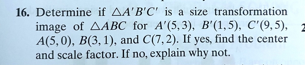 16. Determine if A'B'C' is a size transformation image of ABC for A'(5,3), B'(1,5), C'(9,5), A(5,0), B(3,1), and C(7,2). If yes, find the center and scale factor. If no, explain why not.