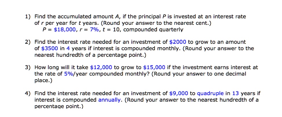 1) Find the accumulated amount A, if the principal P is invested at an interest rate
of r per year for t years. (Round your answer to the nearest cent.)
P = 18,000, r = 7%, t = 10, compounded quarterly
2) Find the interest rate needed for an investment of2000 to grow to an amount
of 3500 in 4 years if interest is compounded monthly. (Round your answer to the
nearest hundredth of a percentage point.)
3) How long will it take12,000 to grow to 15,000 if the investment earns interest at
the rate of 5%/year compounded monthly? (Round your answer to one decimal
place.)
4) Find the interest rate needed for an investment of9,000 to quadruple in 13 years if
interest is compounded annually. (Round your answer to the nearest hundredth of a
percentage point.)