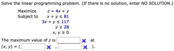 Solve the linear programming problem. (If there is no solution, enter NO SOLUTION.)
Maximize z = 4x + y
Subject to x + y ? 81
3x + y ? 117
y ? 28
x, y ? 0
The maximum value of z is at
(x, y) = ( , ).