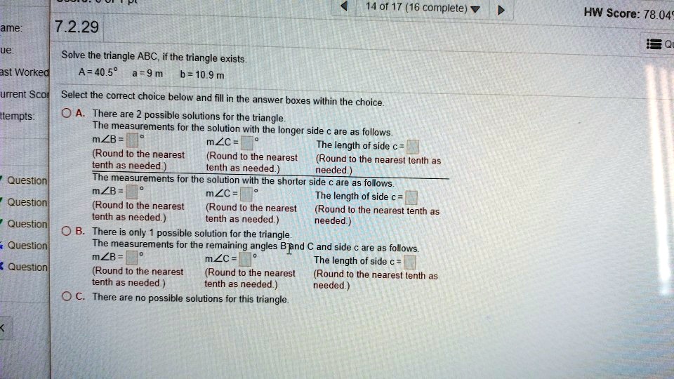 7.2.29
Solve the triangle ABC, if the triangle exists.
A = 40.5° a = 9 m b = 10.9 m
Select the correct choice below and fill in the answer boxes within the choice.
A. There are 2 possible solutions for the triangle.
The measurements for the solution with the longer side c are as follows.
m?B = ° m?C = ° The length of side c =
(Round to the nearest tenth as needed.) (Round to the nearest tenth as needed.) (Round to the nearest tenth as needed.)
The measurements for the solution with the shorter side c are as follows.
m?B = ° m?C = ° The length of side c =
(Round to the nearest tenth as needed.) (Round to the nearest tenth as needed.) (Round to the nearest tenth as needed.)
B. There is only 1 possible solution for the triangle.
The measurements for the remaining angles B and C and side c are as follows.
m?B = ° m?C = ° The length of side c =
(Round to the nearest tenth as needed.) (Round to the nearest tenth as needed.) (Round to the nearest tenth as needed.)
C. There are no possible solutions for this triangle.