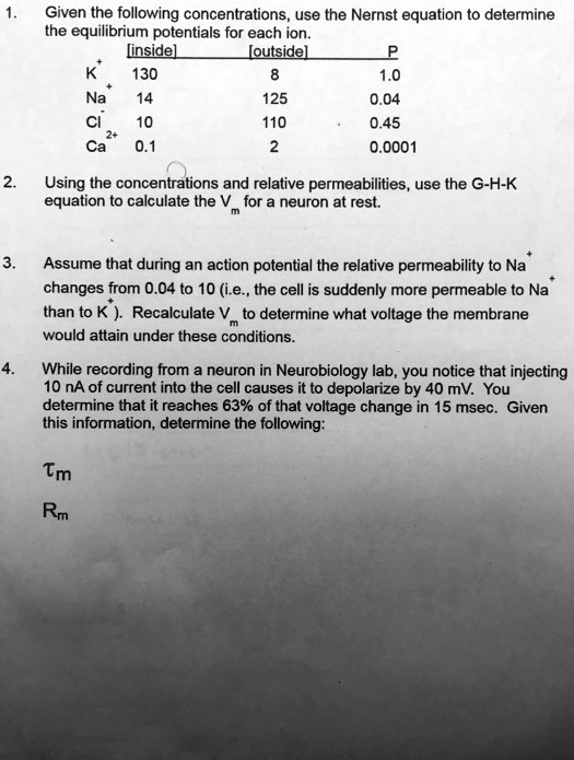 1. Given the following concentrations, use the Nernst equation to determine the equilibrium potentials for each ion.
[inside] [outside] P
K+ 130 8 1.0
Na+ 14 125 0.04
Cl- 10 110 0.45
Ca2+ 0.1 2 0.0001

2. Using the concentrations and relative permeabilities, use the G-H-K equation to calculate the Vm for a neuron at rest.

3. Assume that during an action potential the relative permeability to Na+ changes from 0.04 to 10 (i.e., the cell is suddenly more permeable to Na+ than to K+). Recalculate Vm to determine what voltage the membrane would attain under these conditions.

4. While recording from a neuron in Neurobiology lab, you notice that injecting 10 nA of current into the cell causes it to depolarize by 40 mV. You determine that it reaches 63% of that voltage change in 15 msec. Given this information, determine the following:

?m

Rm