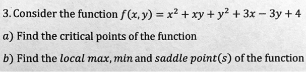 3. Consider the function f(x, y) = x^2 + xy + y^2 + 3x - 3y + 4
a) Find the critical points of the function
b) Find the local max, min and saddle point(s) of the function