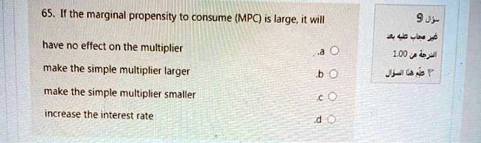 65. If the marginal propensity to consume (MPC) is large, it will

have no effect on the multiplier .a
make the simple multiplier larger .b
make the simple multiplier smaller .c
increase the interest rate .d