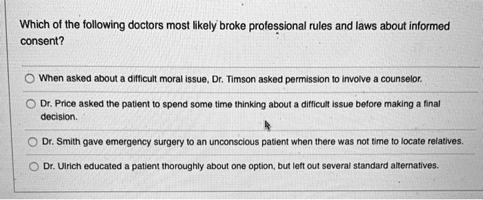Which of the following doctors most likely broke professional rules and laws about informed
consent?
When asked about a difficult moral issue, Dr. Timson asked permission to involve a counselor.
Dr. Price asked the patient to spend some time thinking about a difficult issue before making a final
decision.
Dr. Smith gave emergency surgery to an unconscious patient when there was not time to locate relatives.
Dr. Ulrich educated a patient thoroughly about one option, but left out several standard alternatives.