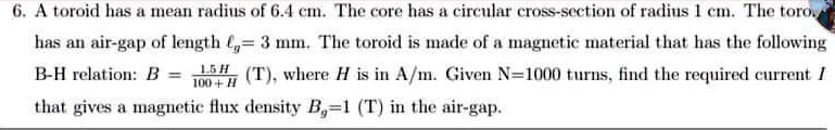 6. A toroid has a mean radius of 6.4 cm. The core has a circular cross-section of radius 1 cm. The toroid has an air-gap of length = 3 mm. The toroid is made of a magnetic material that has the following B-H relation: B = (1.5H)/(100 + H) (T), where H is in A/m. Given N = 1000 turns, find the required current I that gives a magnetic flux density Bg = 1 (T) in the air-gap.