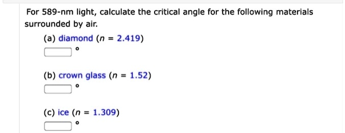 For 589-nm light, calculate the critical angle for the following materials surrounded by air.
(a) diamond (n = 2.419)
(b) crown glass (n = 1.52)
(c) ice (n = 1.309)
